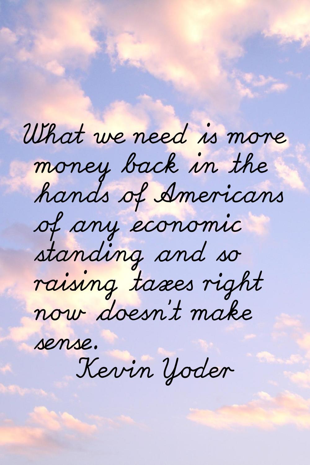 What we need is more money back in the hands of Americans of any economic standing and so raising t