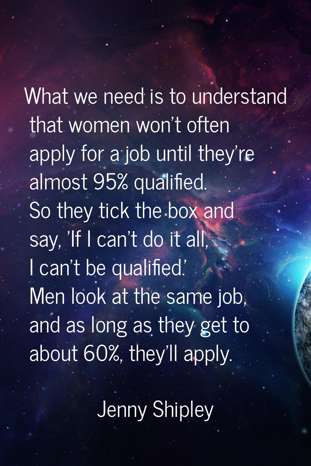 What we need is to understand that women won't often apply for a job until they're almost 95% quali