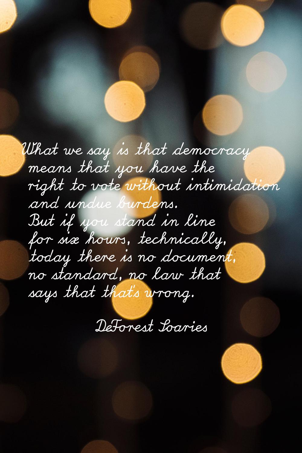 What we say is that democracy means that you have the right to vote without intimidation and undue 