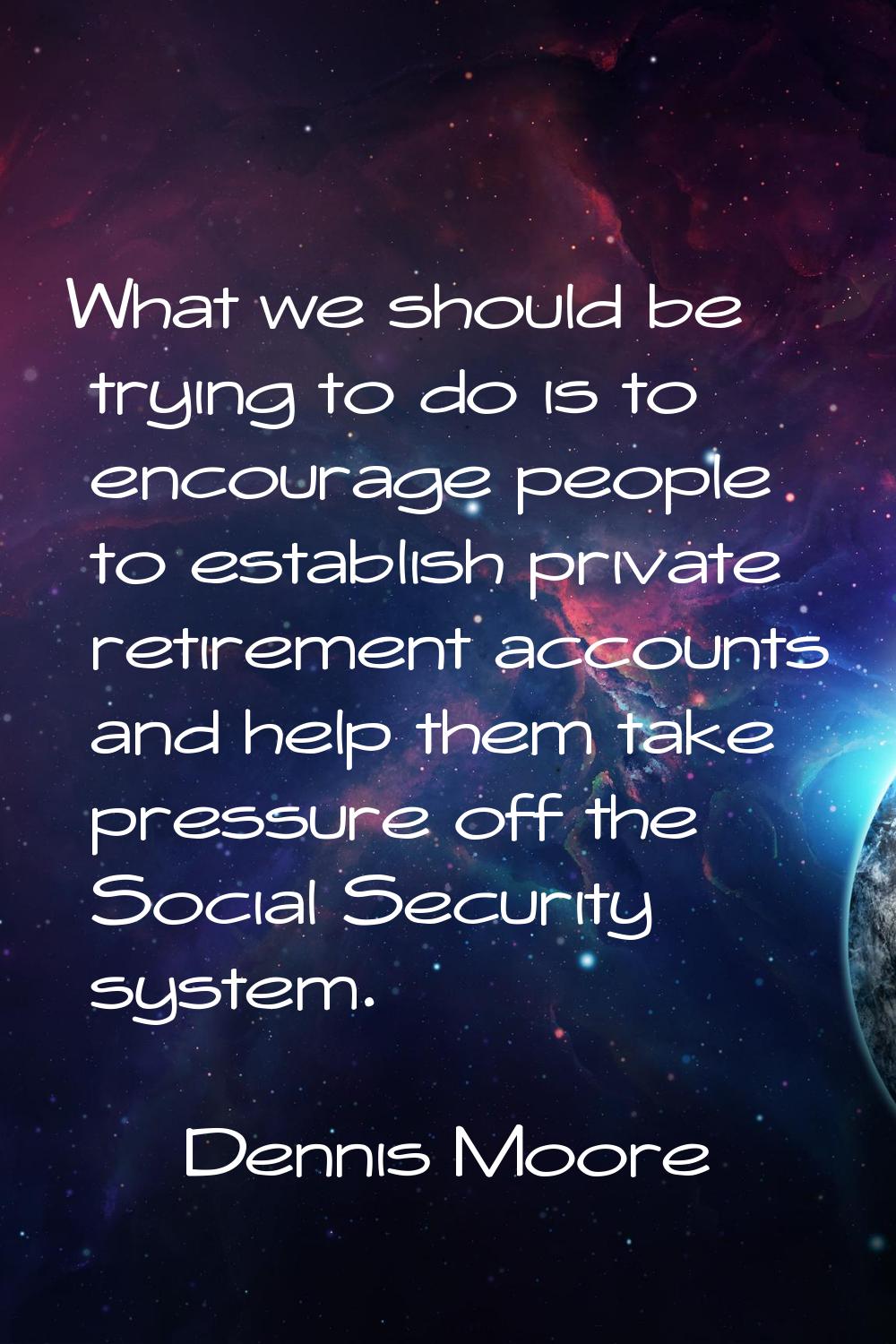 What we should be trying to do is to encourage people to establish private retirement accounts and 