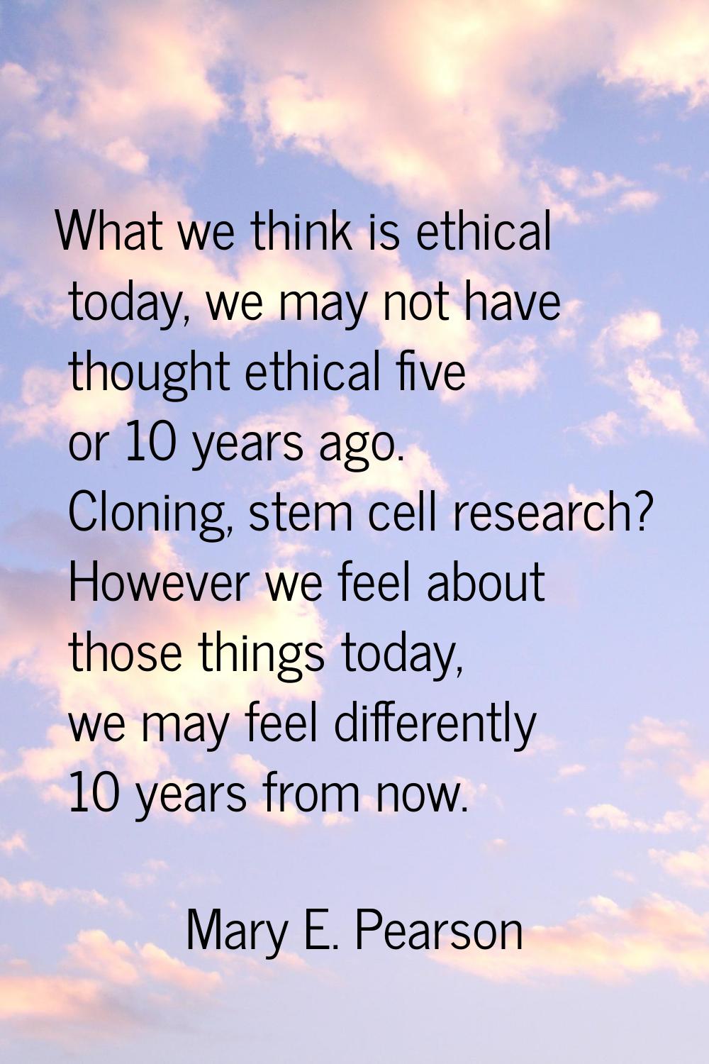 What we think is ethical today, we may not have thought ethical five or 10 years ago. Cloning, stem
