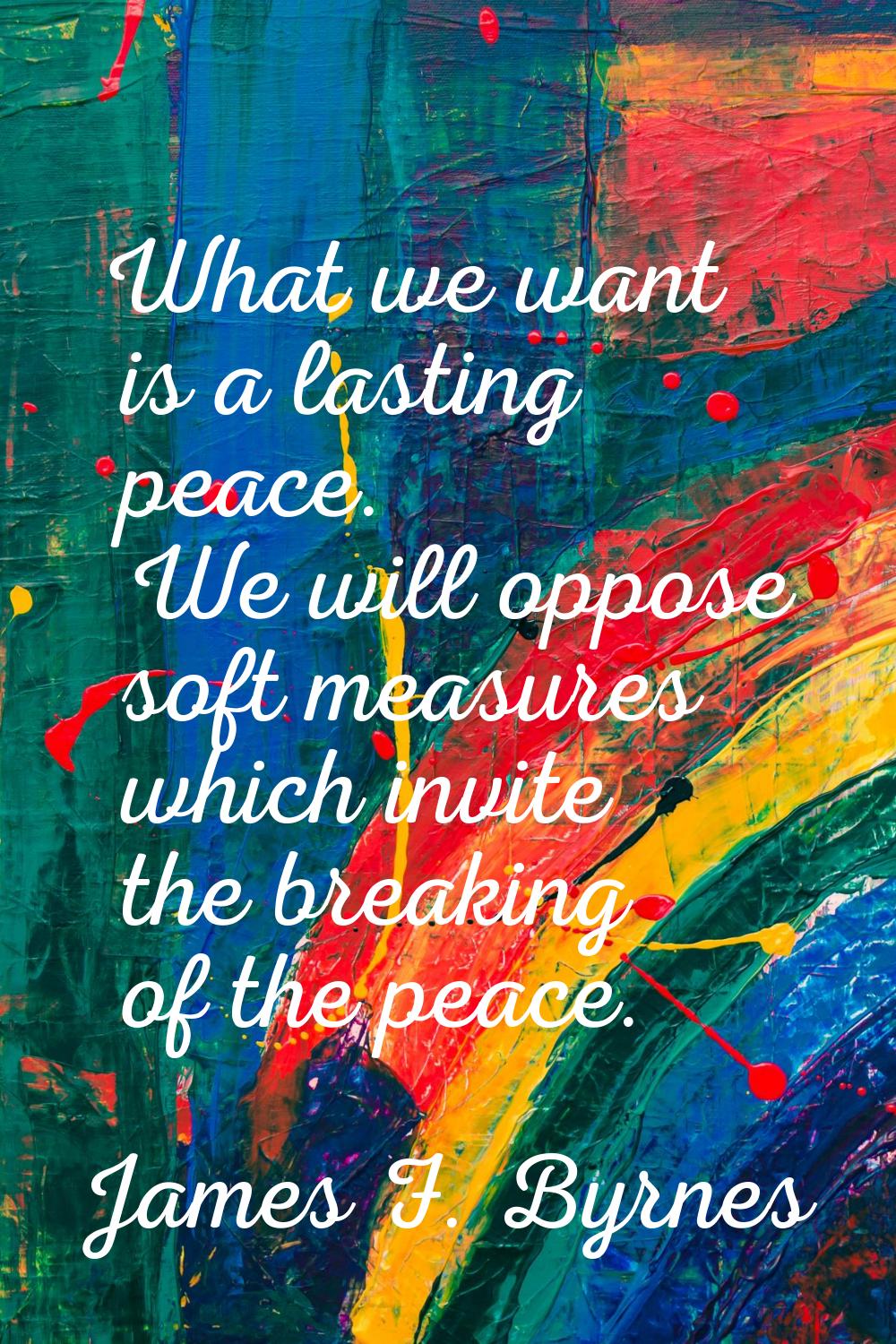 What we want is a lasting peace. We will oppose soft measures which invite the breaking of the peac