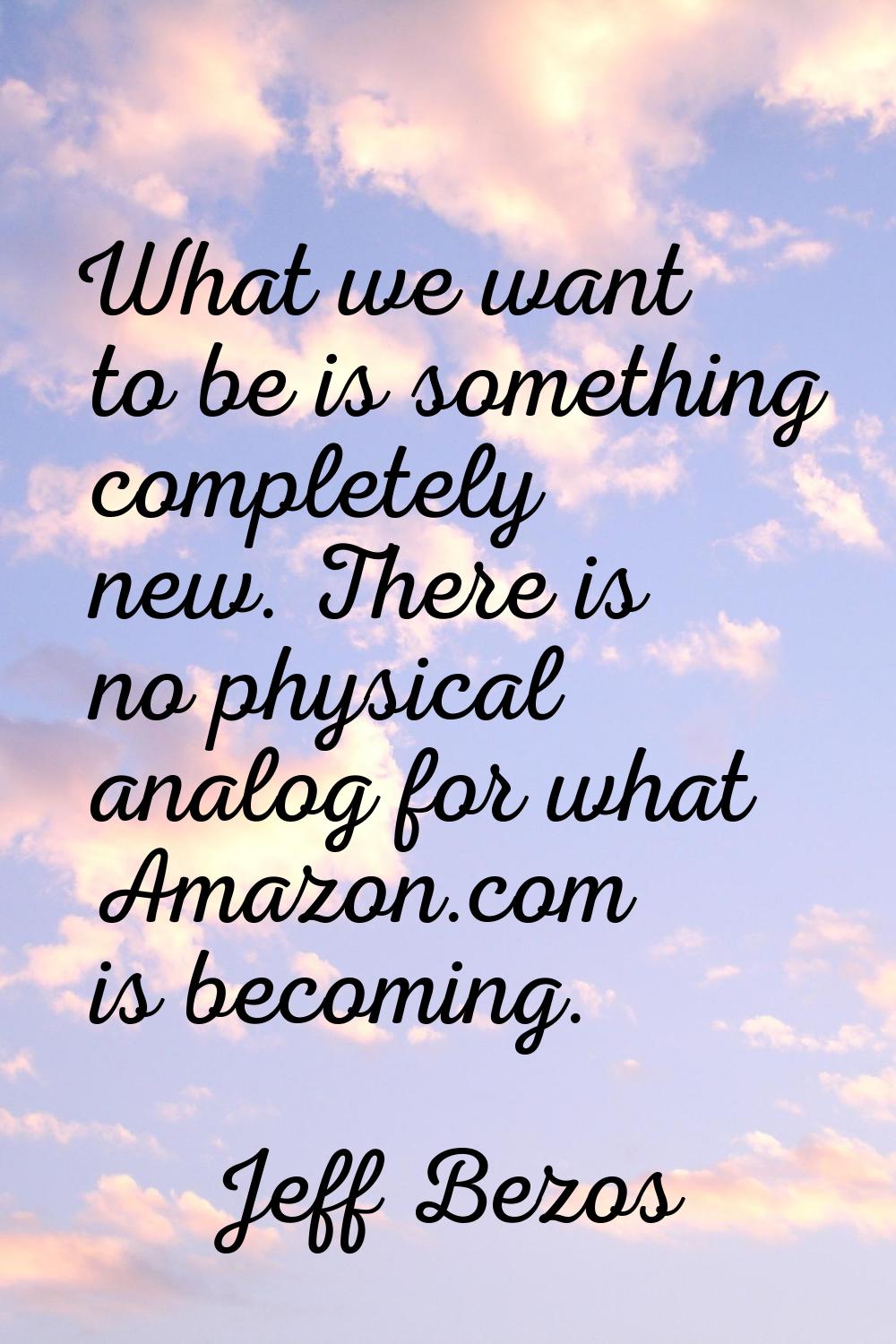 What we want to be is something completely new. There is no physical analog for what Amazon.com is 