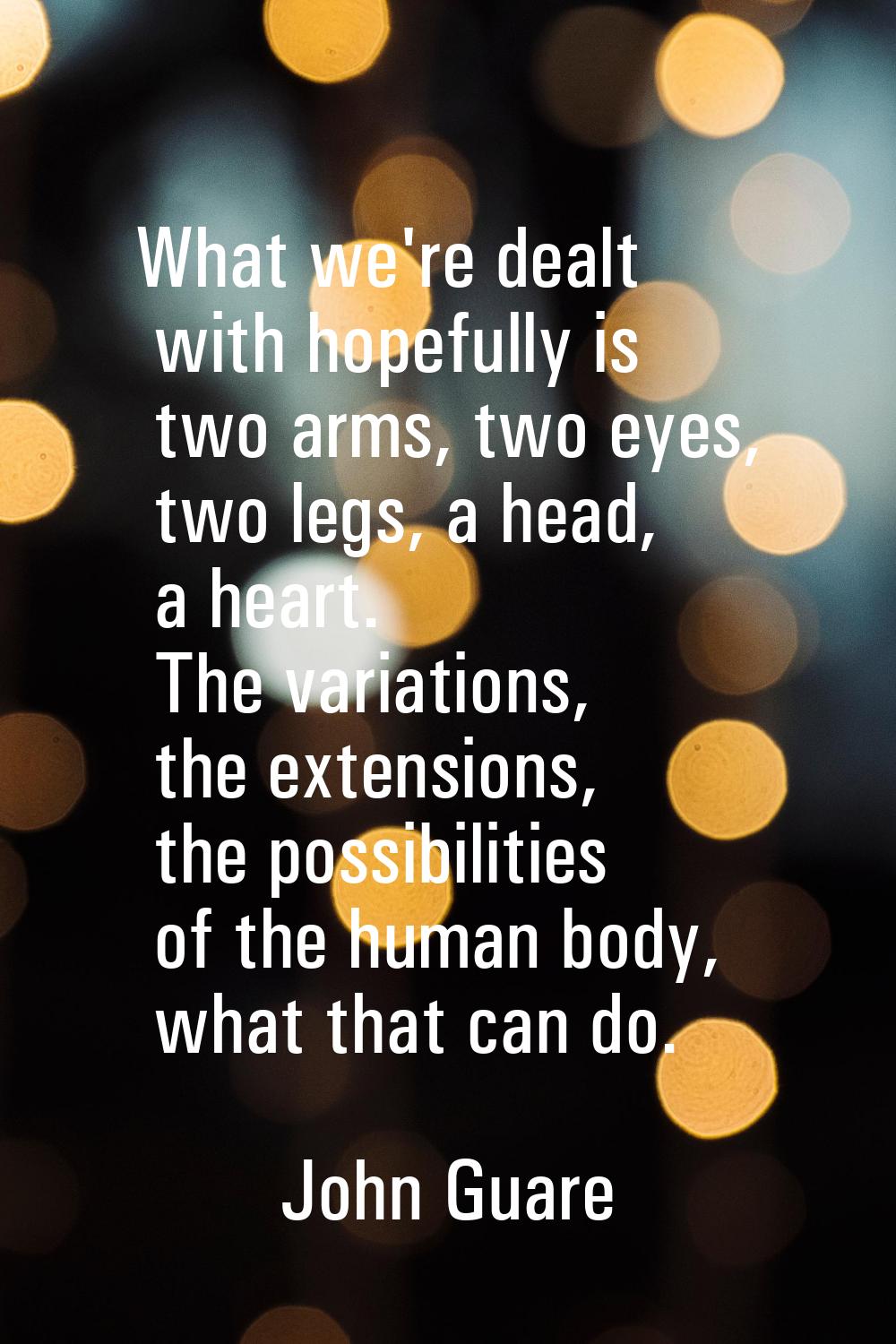 What we're dealt with hopefully is two arms, two eyes, two legs, a head, a heart. The variations, t