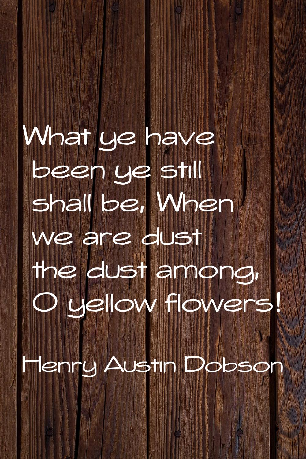 What ye have been ye still shall be, When we are dust the dust among, O yellow flowers!