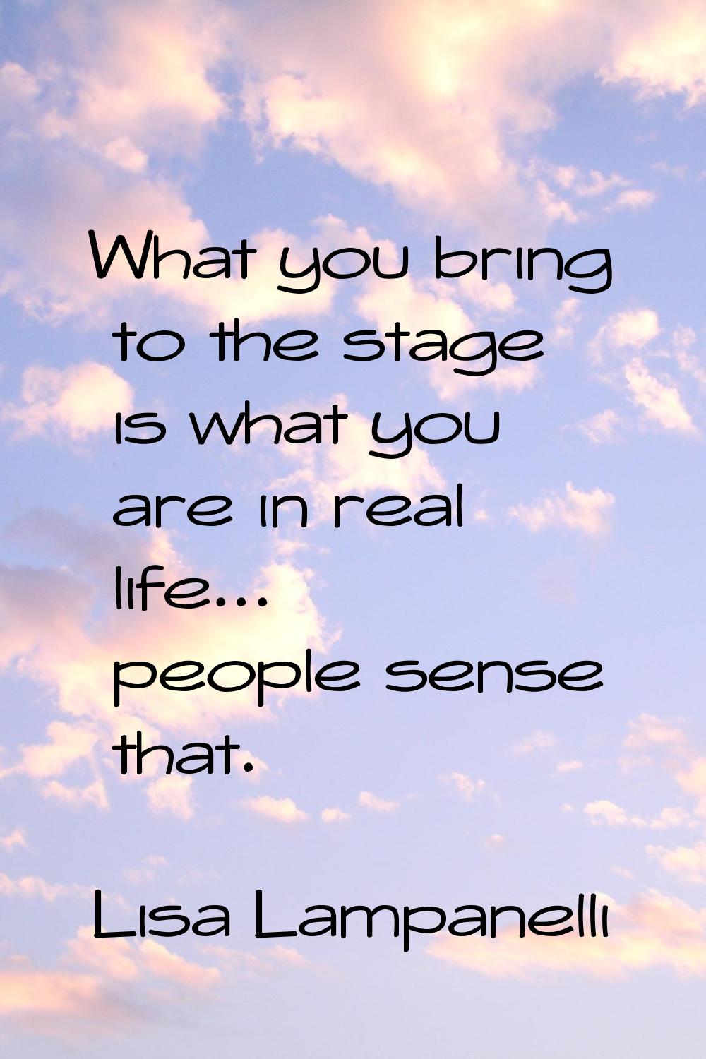 What you bring to the stage is what you are in real life... people sense that.