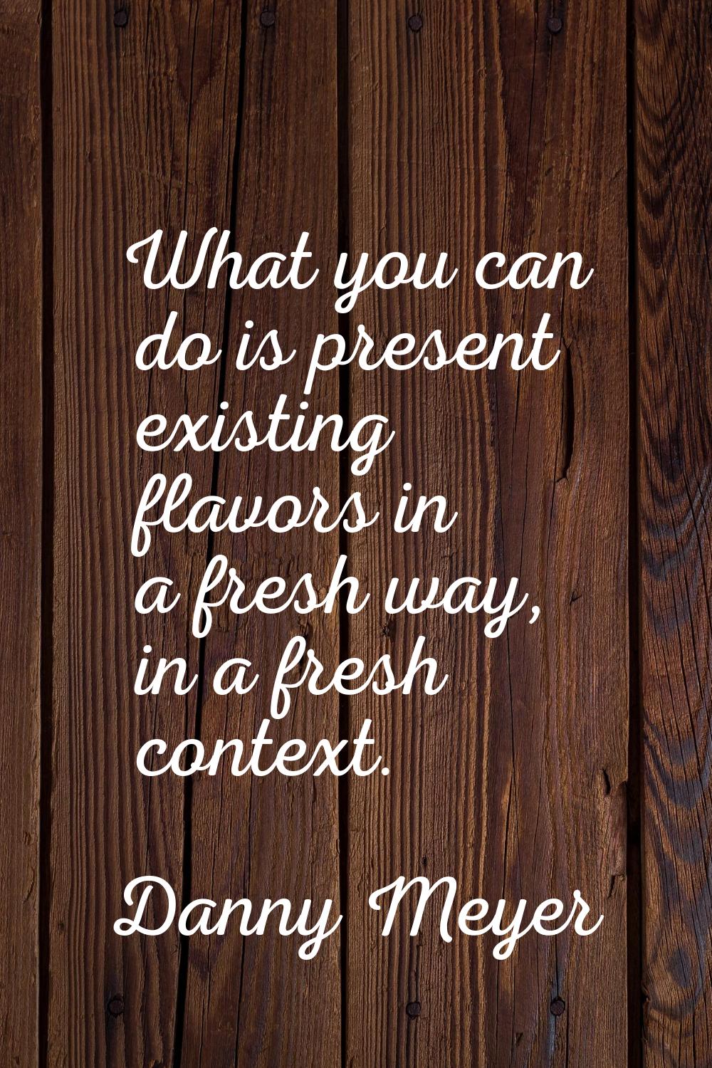 What you can do is present existing flavors in a fresh way, in a fresh context.