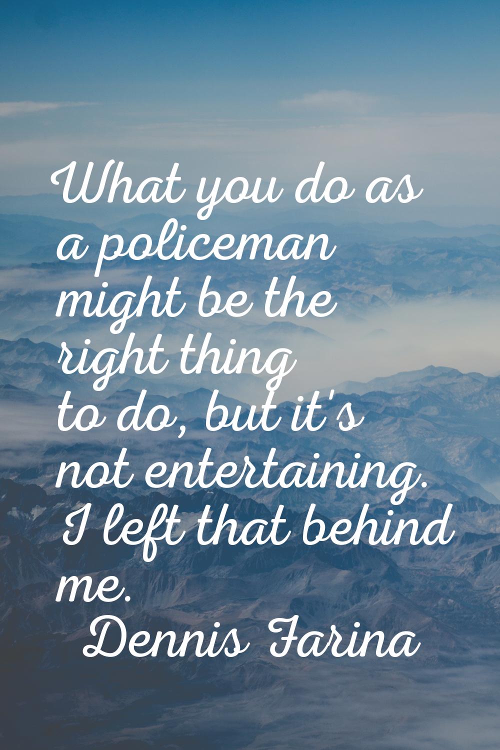 What you do as a policeman might be the right thing to do, but it's not entertaining. I left that b