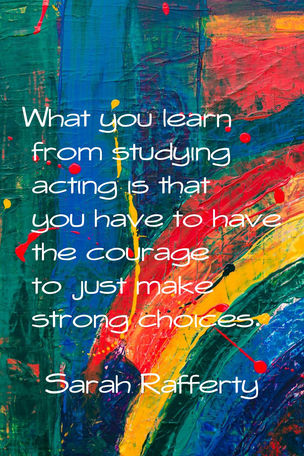 What you learn from studying acting is that you have to have the courage to just make strong choice