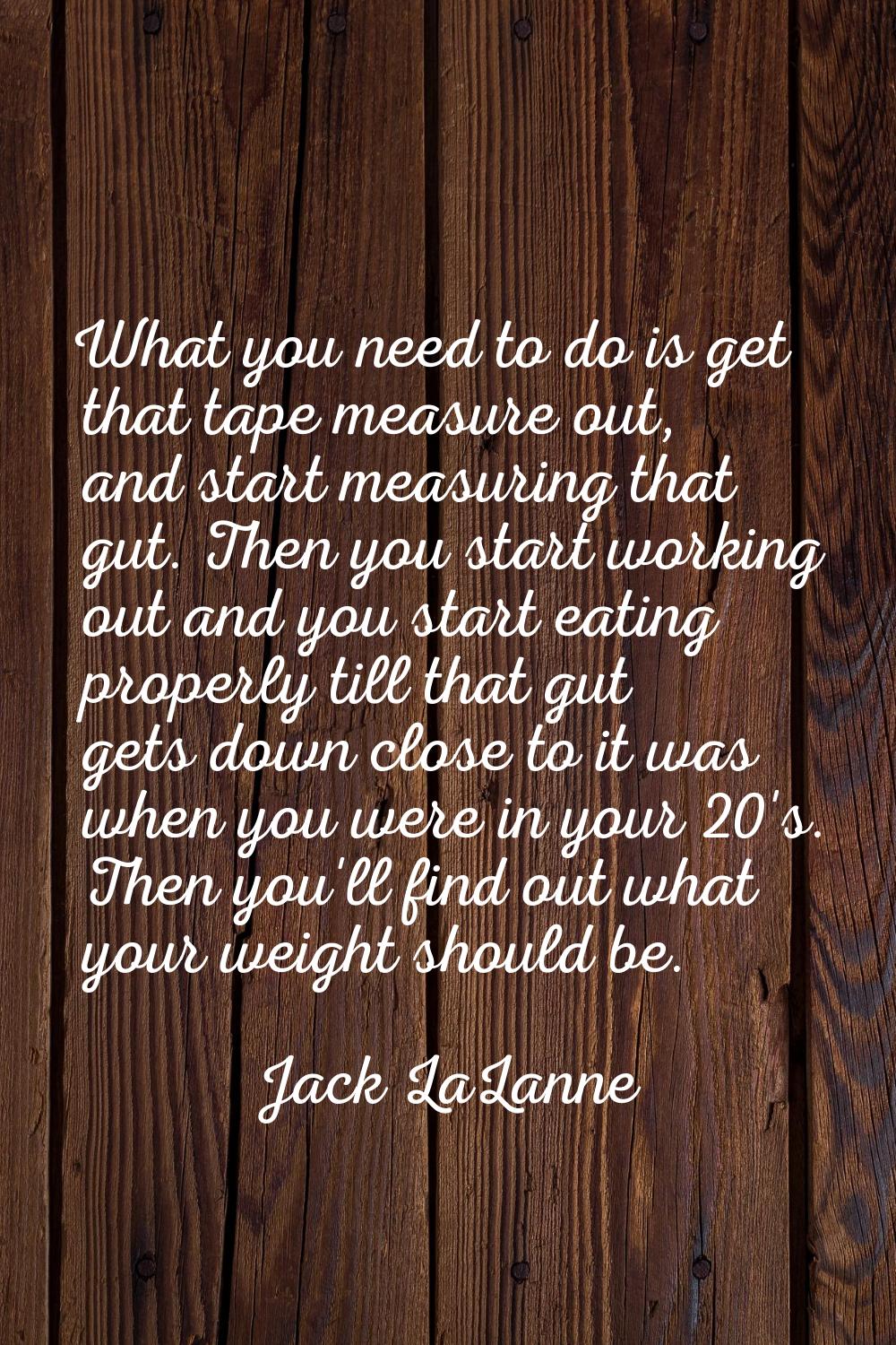 What you need to do is get that tape measure out, and start measuring that gut. Then you start work