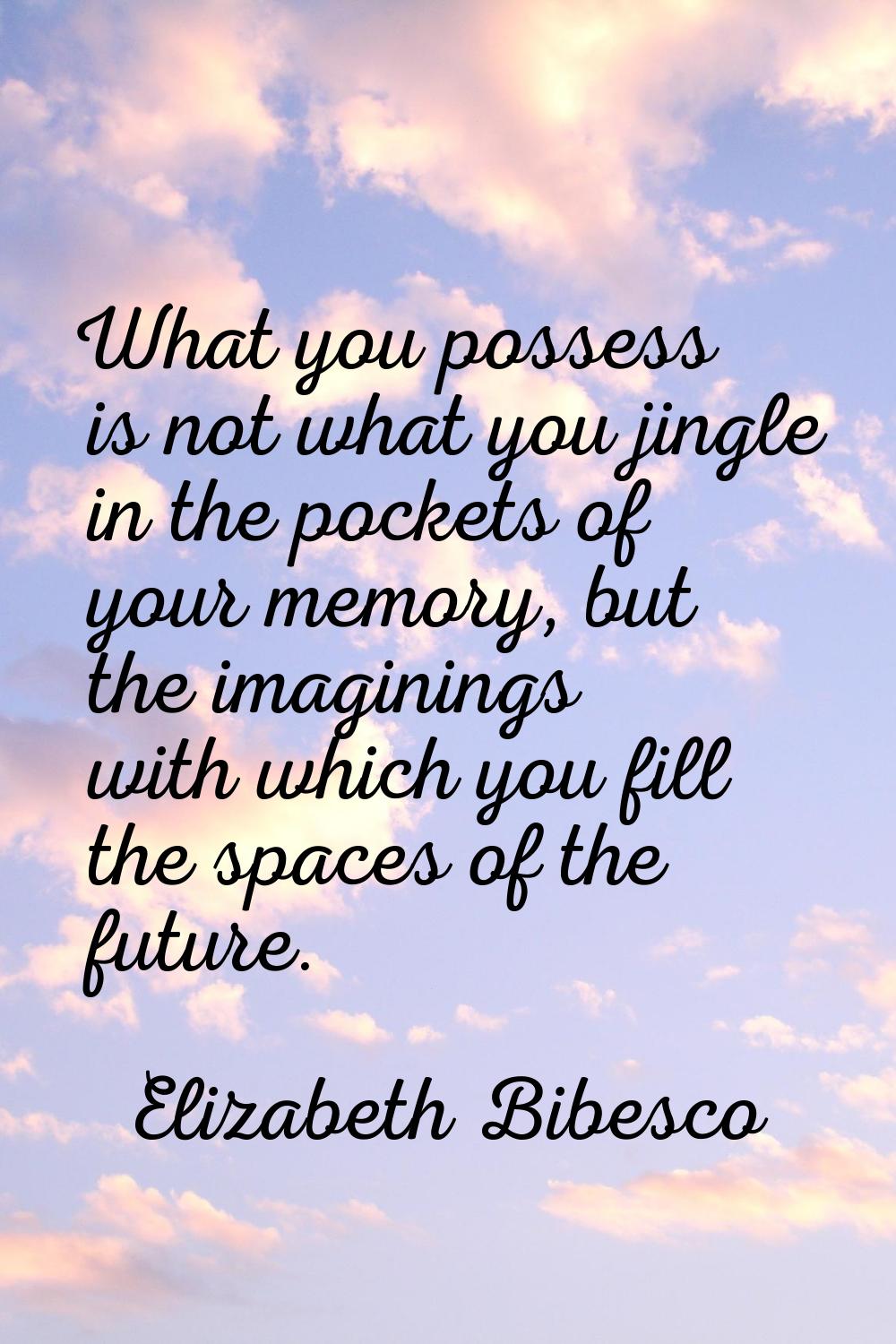 What you possess is not what you jingle in the pockets of your memory, but the imaginings with whic