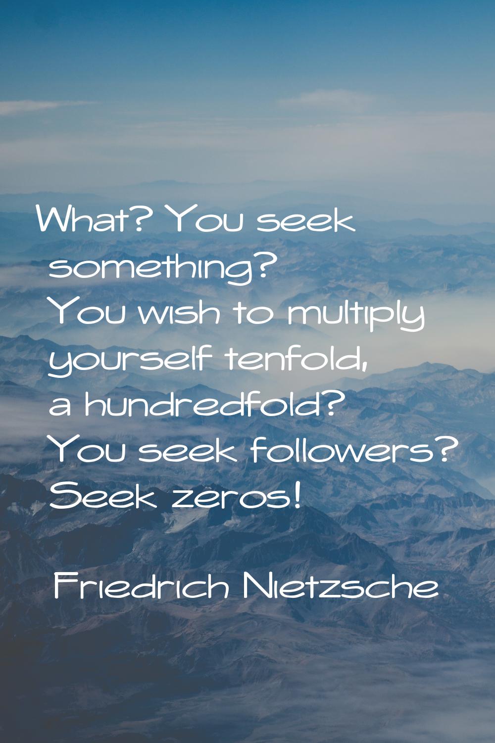 What? You seek something? You wish to multiply yourself tenfold, a hundredfold? You seek followers?