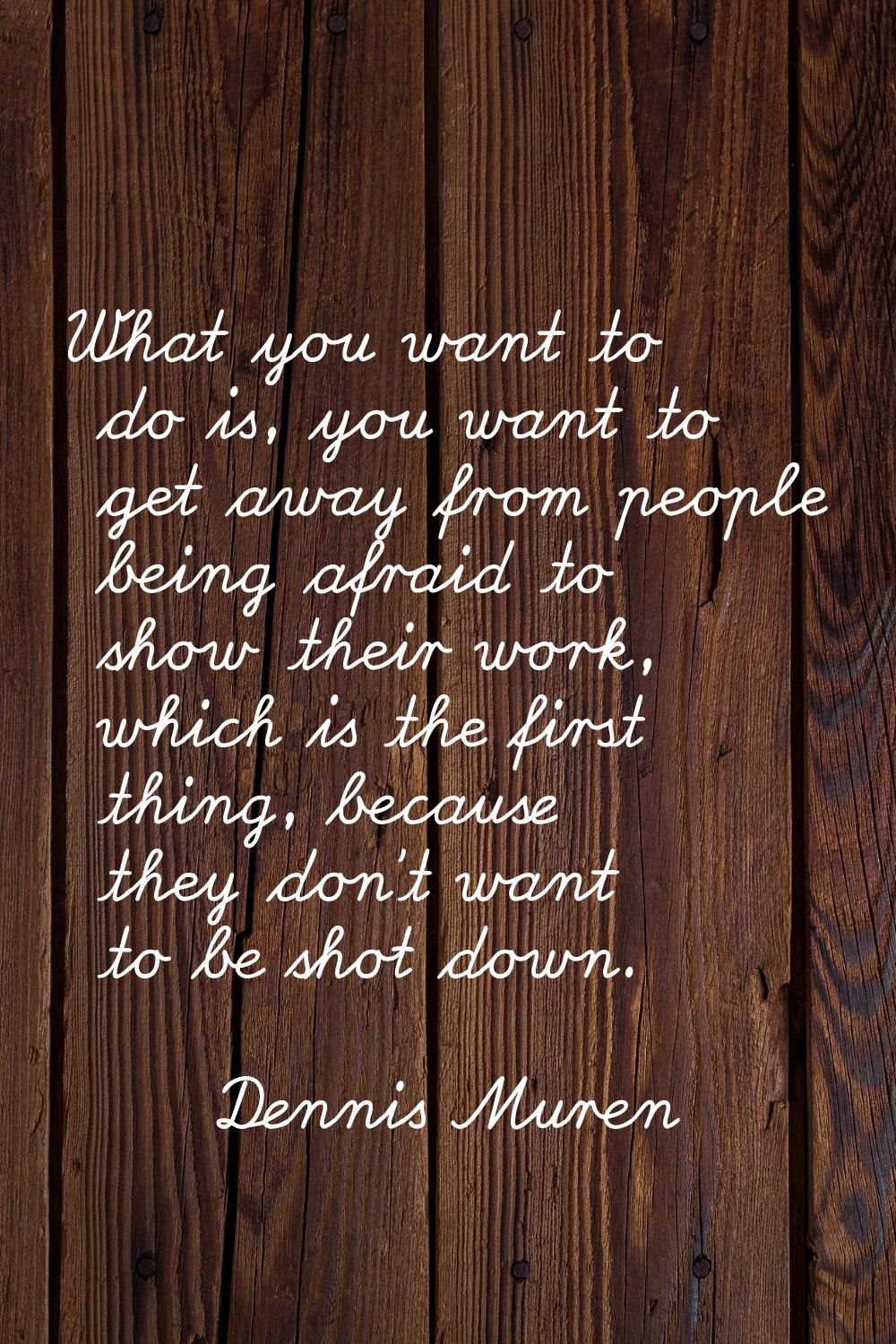 What you want to do is, you want to get away from people being afraid to show their work, which is 