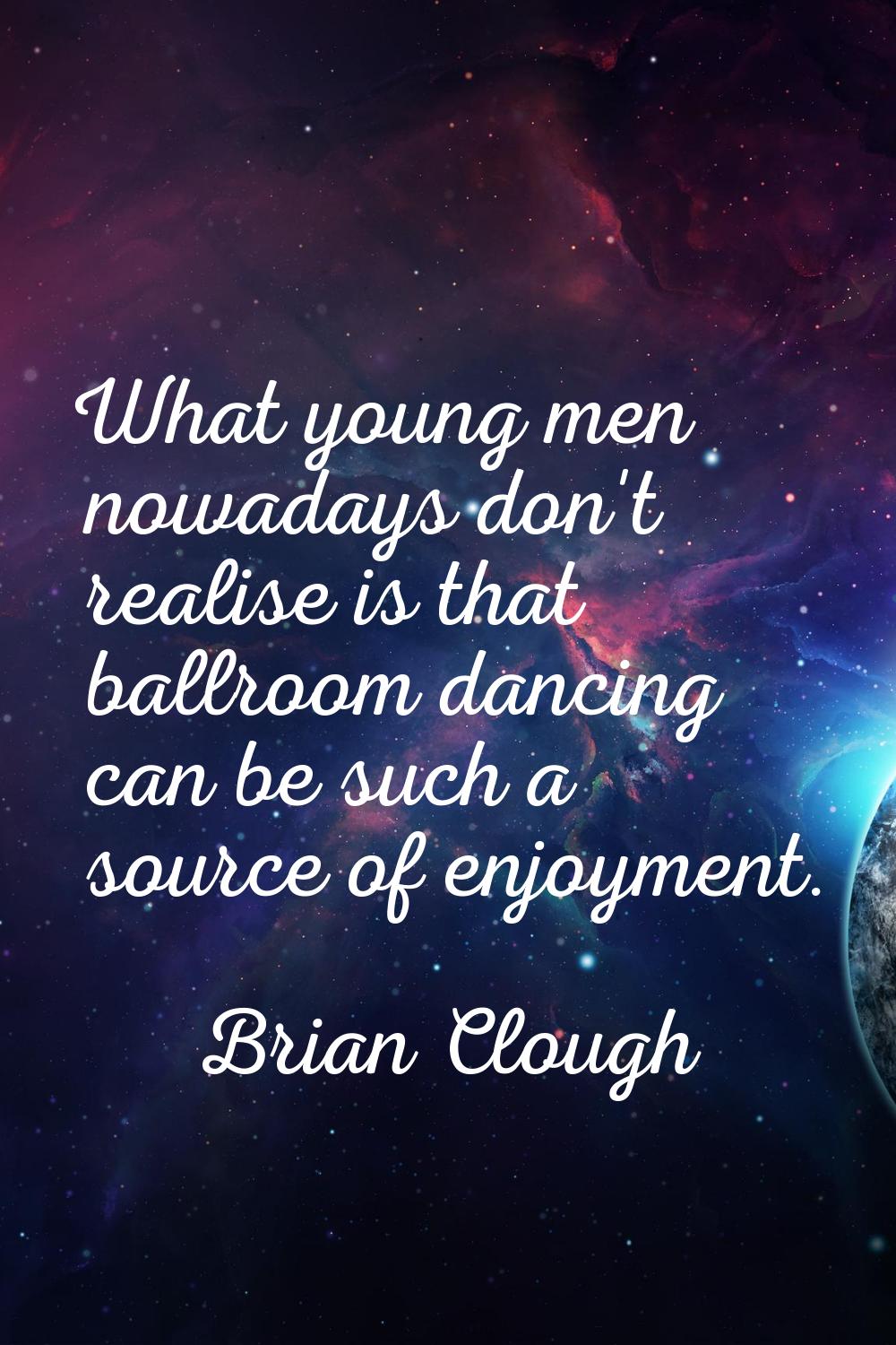 What young men nowadays don't realise is that ballroom dancing can be such a source of enjoyment.