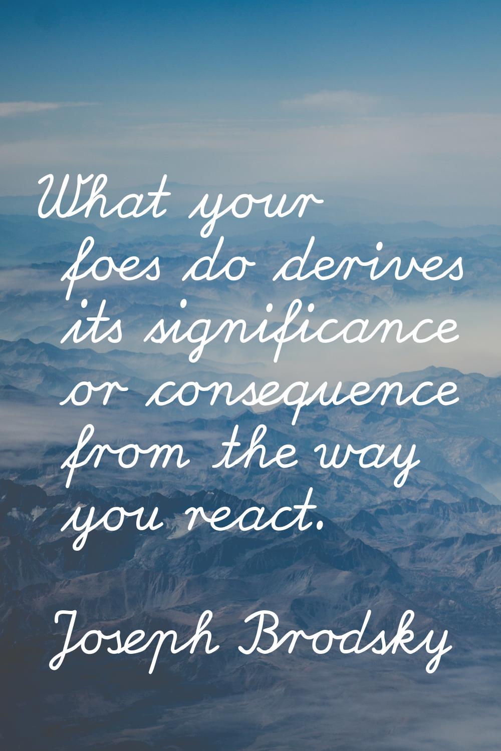 What your foes do derives its significance or consequence from the way you react.