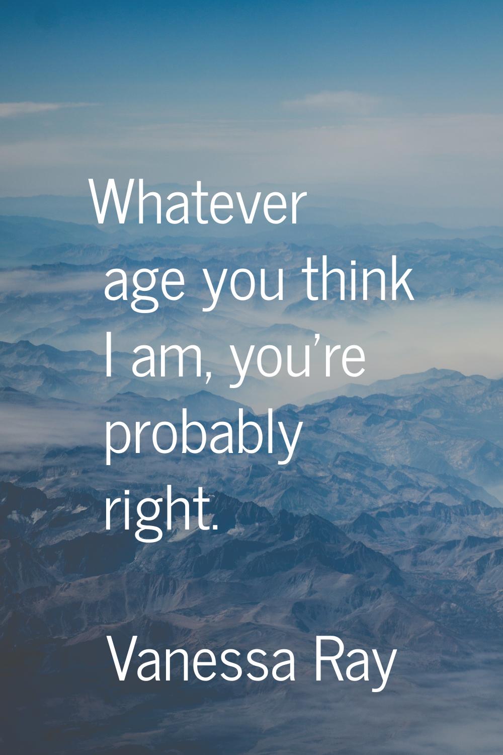Whatever age you think I am, you're probably right.