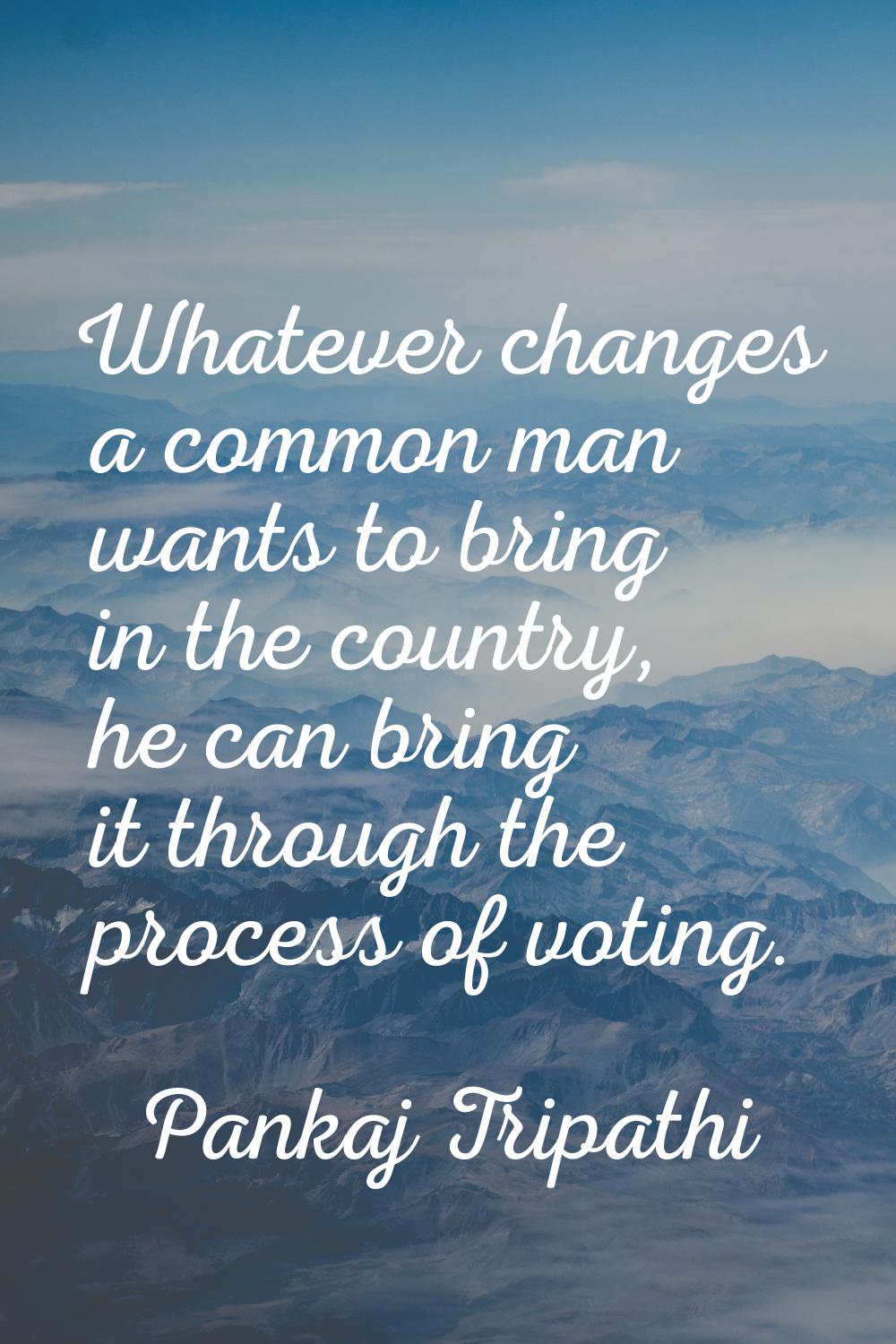 Whatever changes a common man wants to bring in the country, he can bring it through the process of
