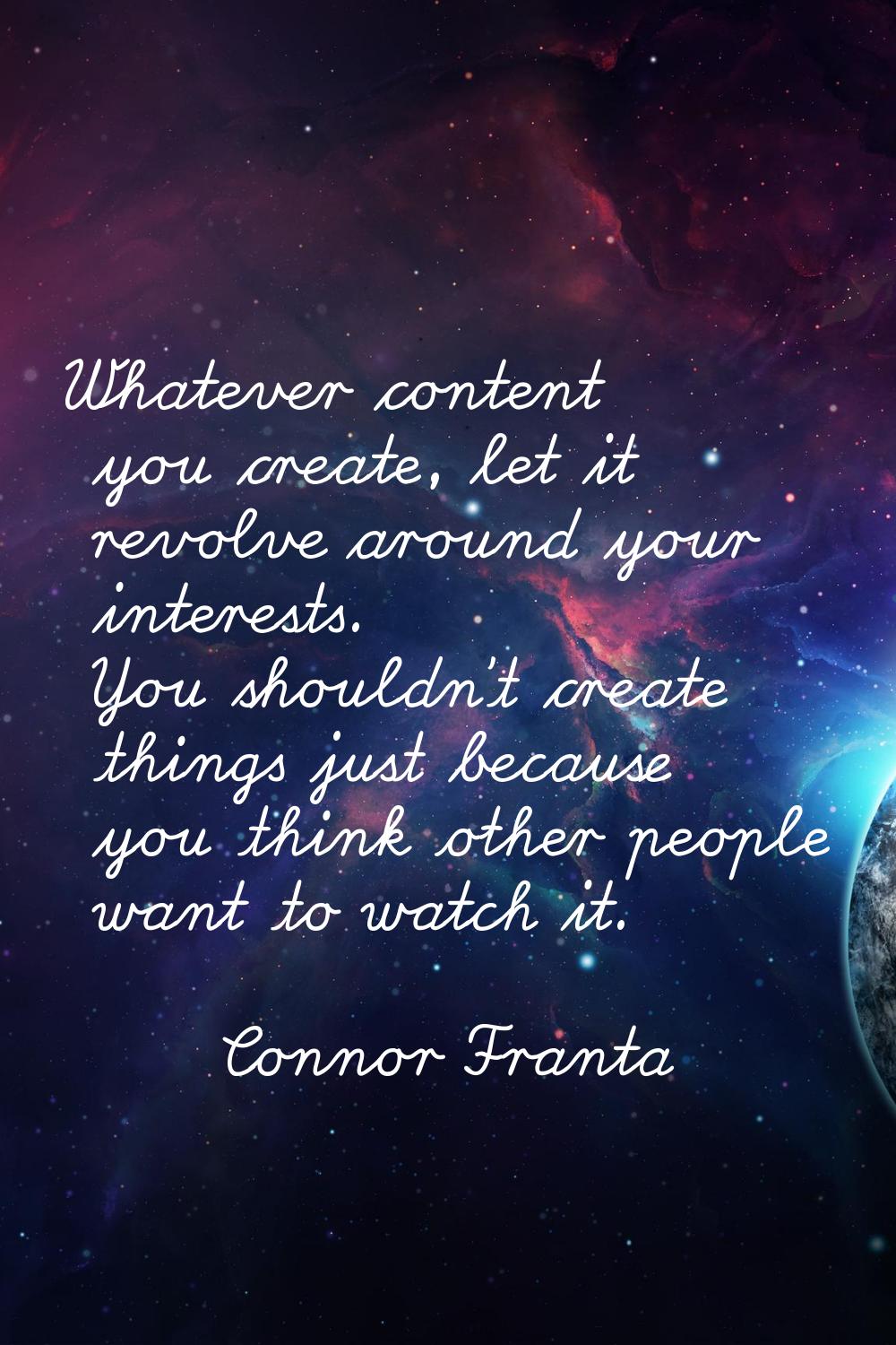 Whatever content you create, let it revolve around your interests. You shouldn't create things just