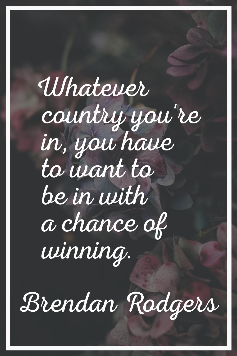 Whatever country you're in, you have to want to be in with a chance of winning.