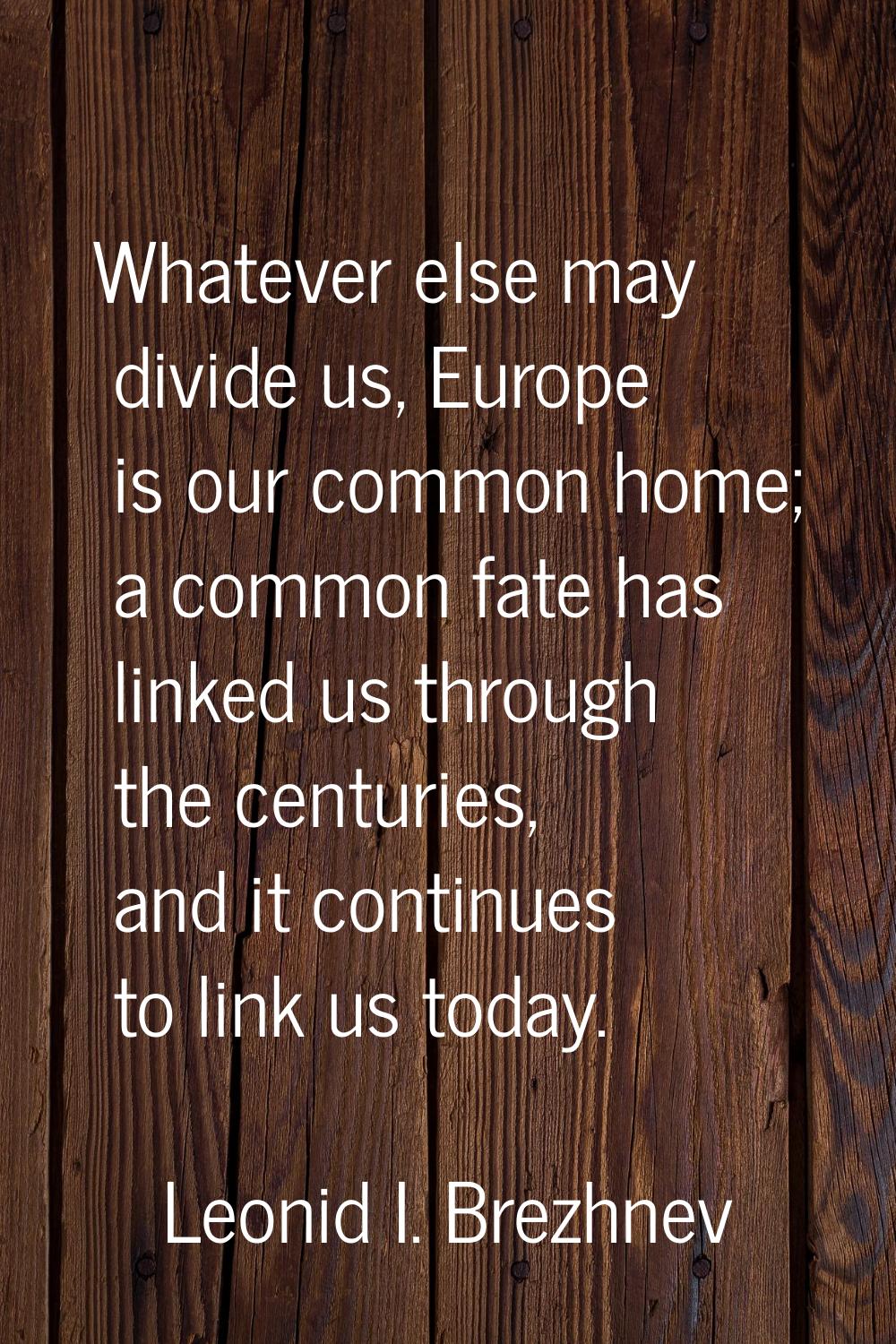 Whatever else may divide us, Europe is our common home; a common fate has linked us through the cen