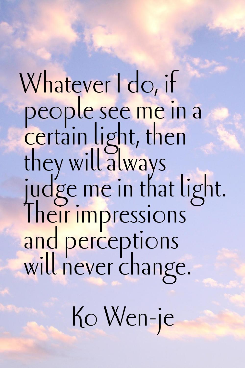 Whatever I do, if people see me in a certain light, then they will always judge me in that light. T
