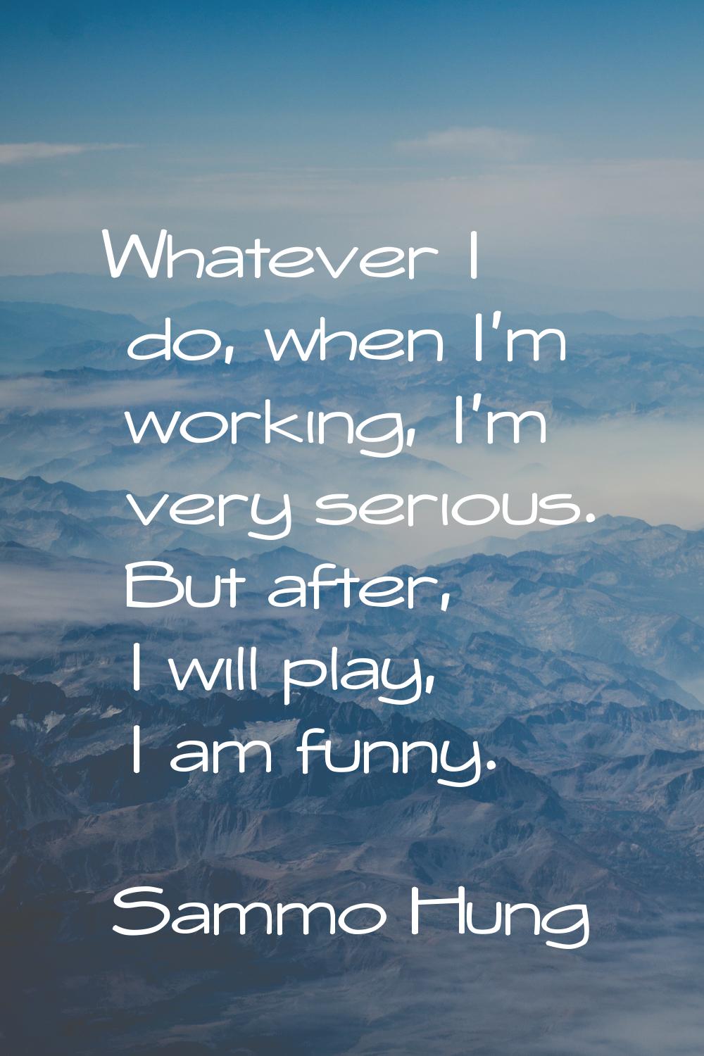 Whatever I do, when I'm working, I'm very serious. But after, I will play, I am funny.