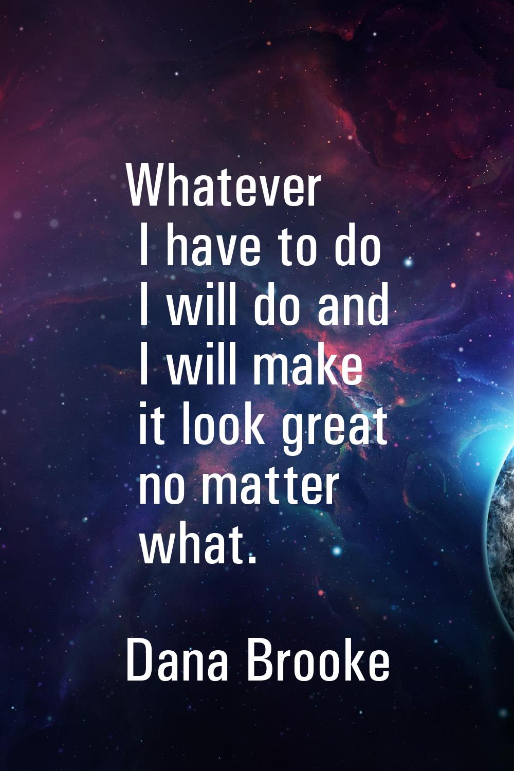 Whatever I have to do I will do and I will make it look great no matter what.