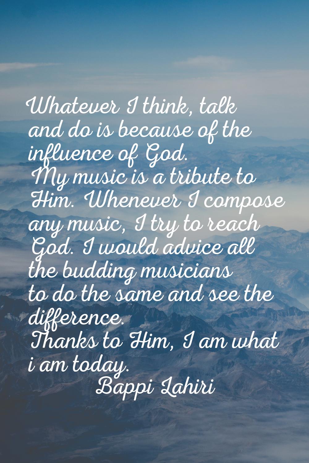 Whatever I think, talk and do is because of the influence of God. My music is a tribute to Him. Whe