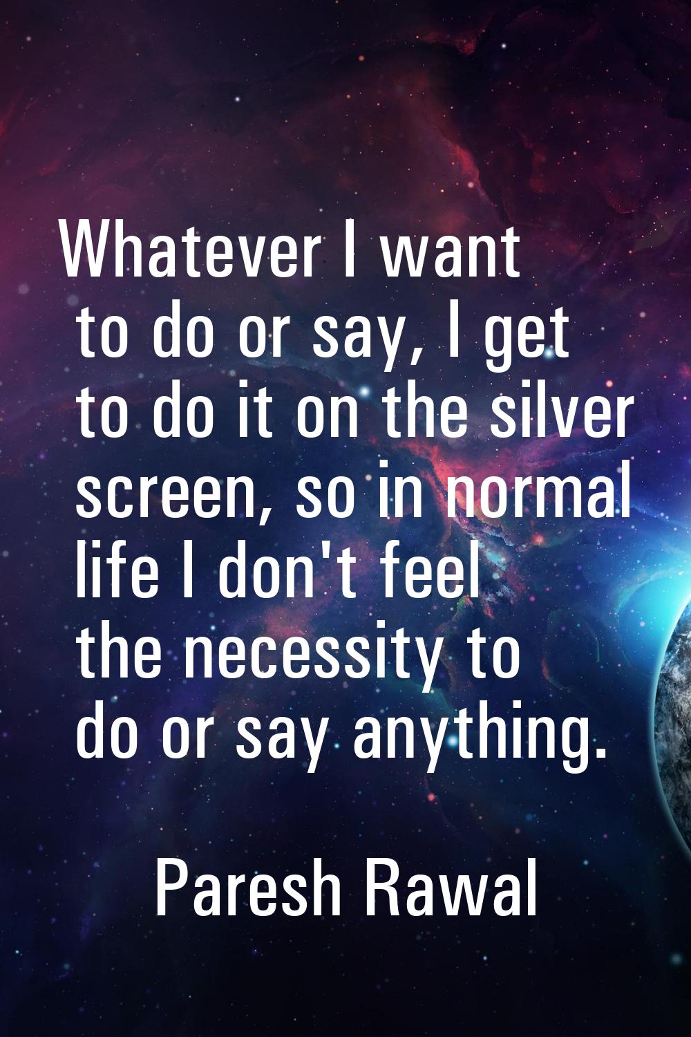 Whatever I want to do or say, I get to do it on the silver screen, so in normal life I don't feel t