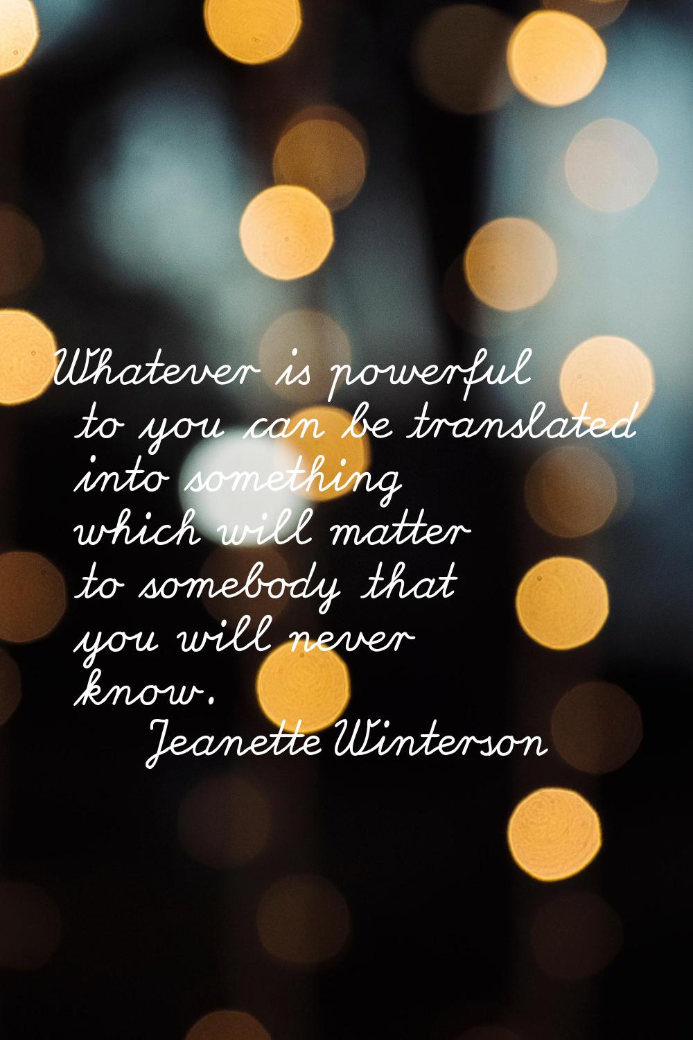 Whatever is powerful to you can be translated into something which will matter to somebody that you