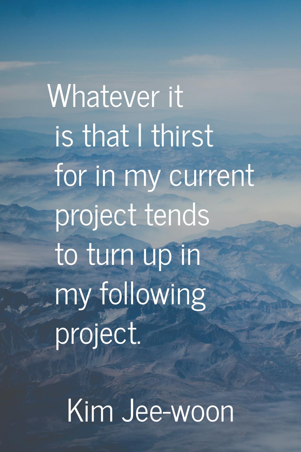 Whatever it is that I thirst for in my current project tends to turn up in my following project.