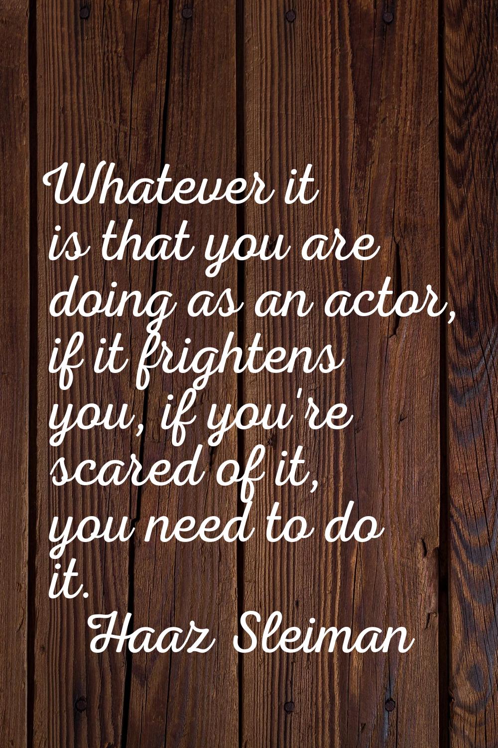 Whatever it is that you are doing as an actor, if it frightens you, if you're scared of it, you nee