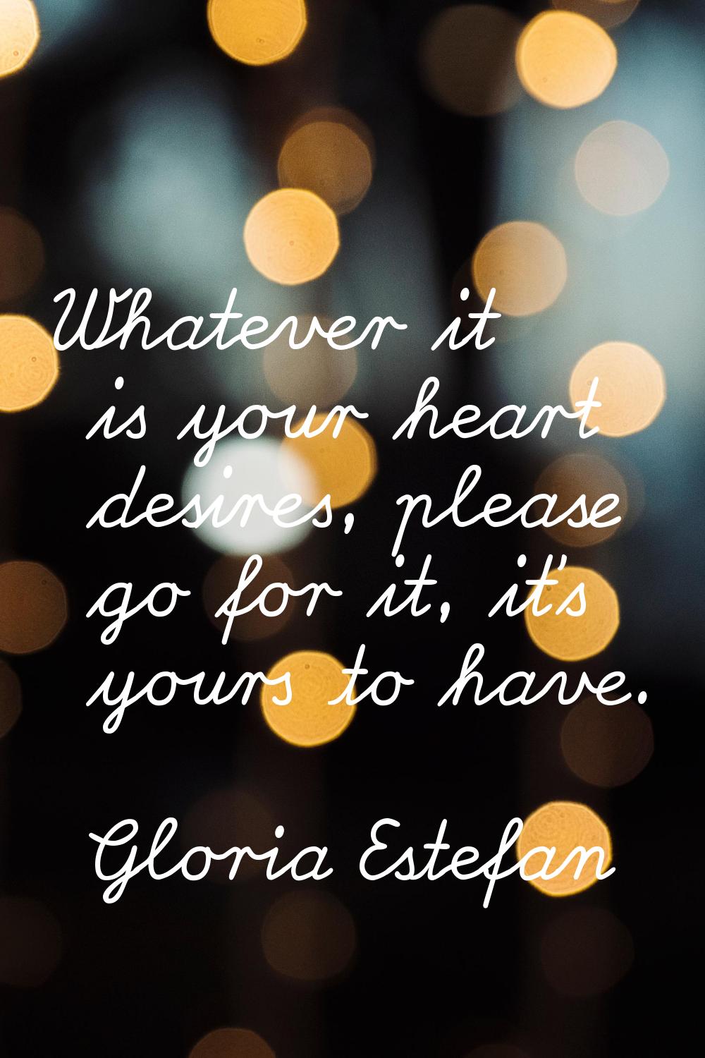 Whatever it is your heart desires, please go for it, it's yours to have.
