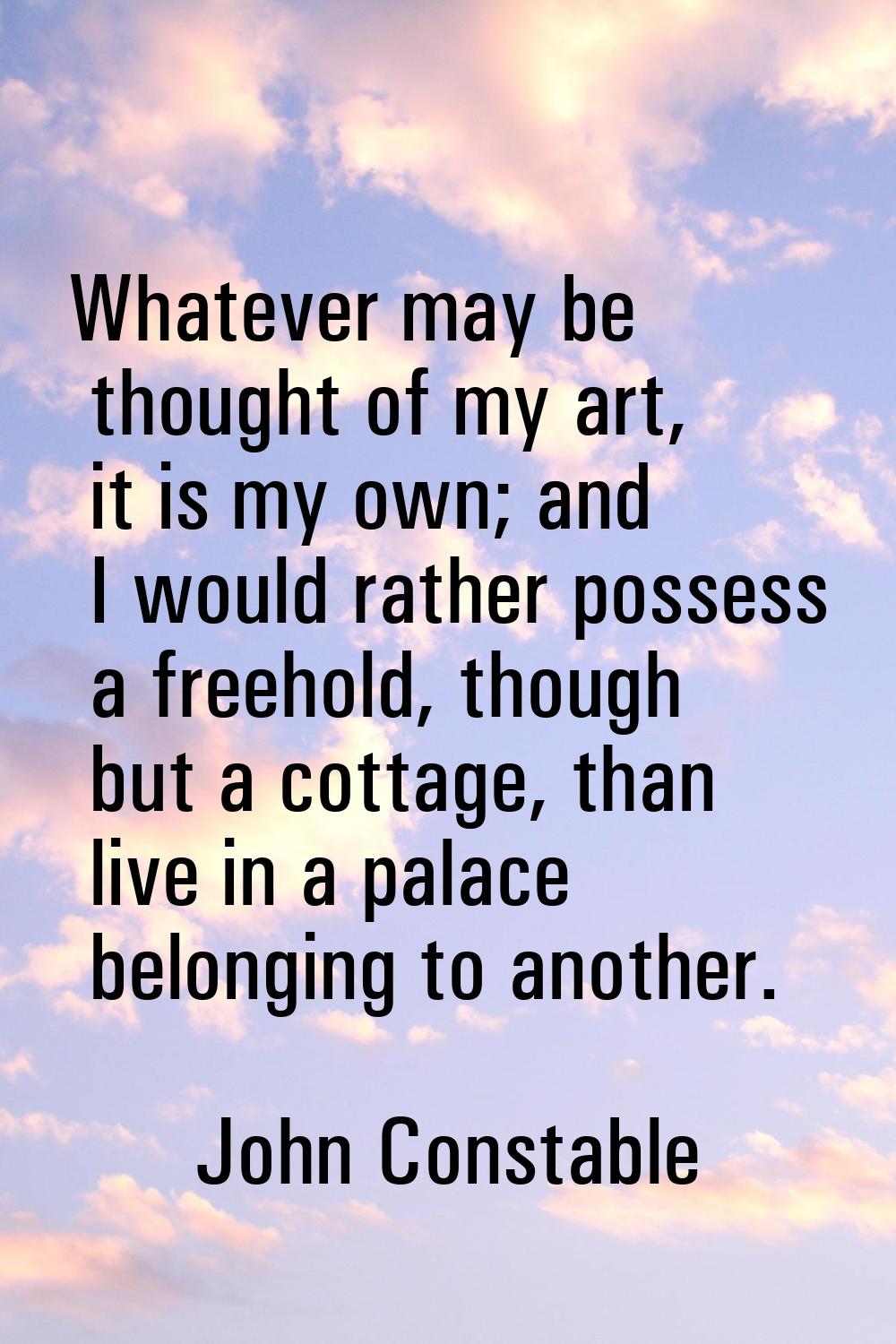 Whatever may be thought of my art, it is my own; and I would rather possess a freehold, though but 