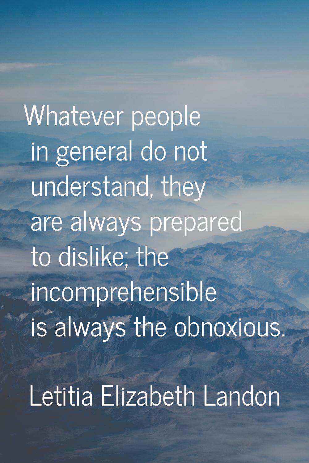 Whatever people in general do not understand, they are always prepared to dislike; the incomprehens