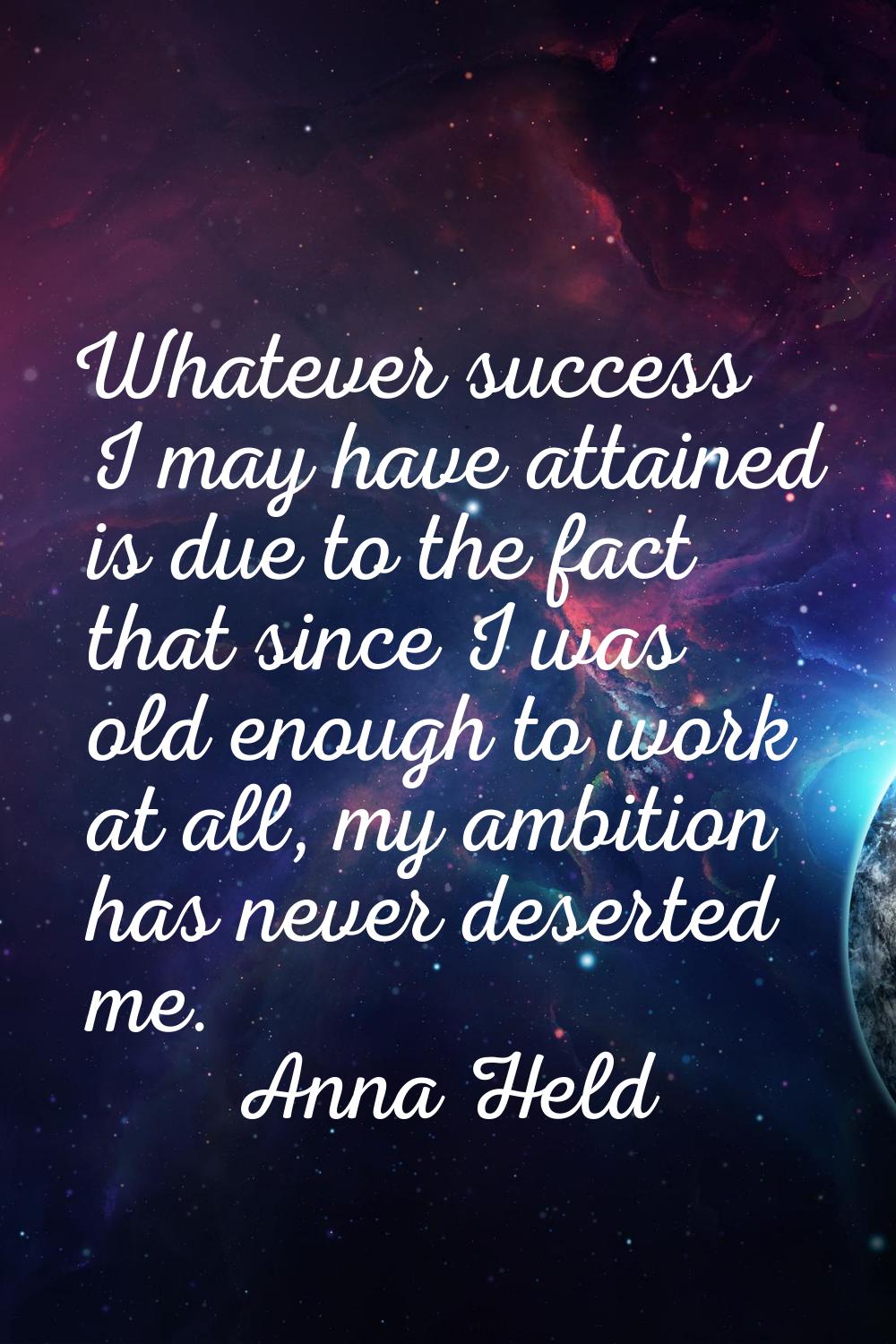 Whatever success I may have attained is due to the fact that since I was old enough to work at all,