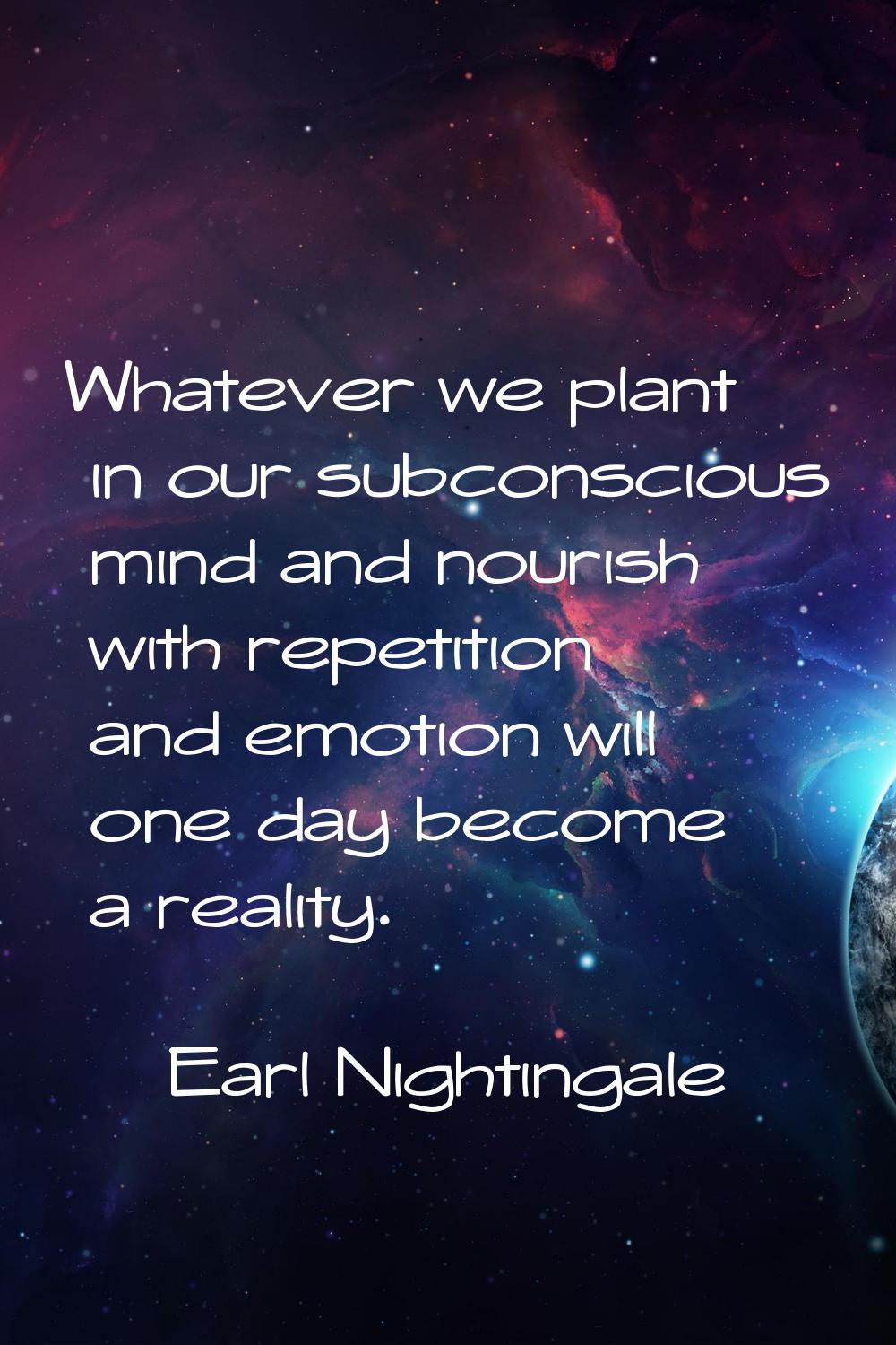 Whatever we plant in our subconscious mind and nourish with repetition and emotion will one day bec