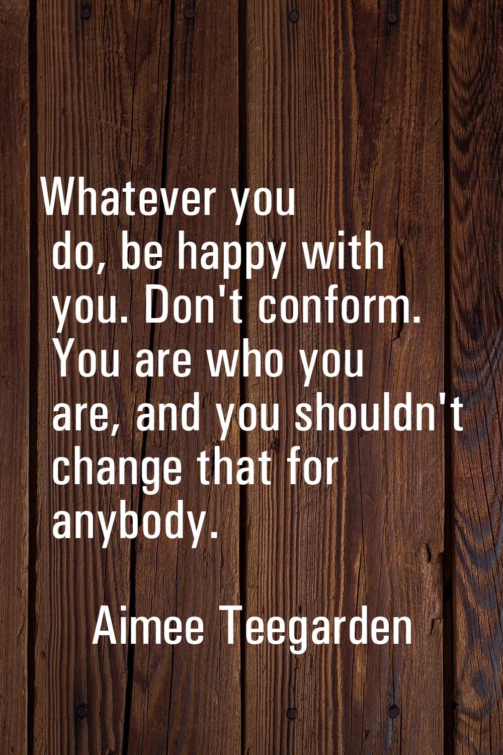 Whatever you do, be happy with you. Don't conform. You are who you are, and you shouldn't change th