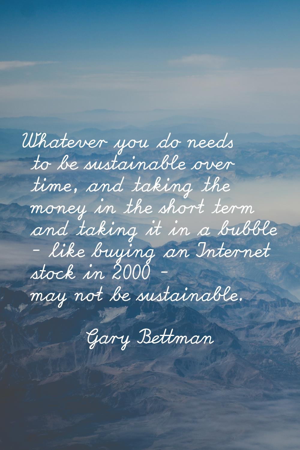 Whatever you do needs to be sustainable over time, and taking the money in the short term and takin