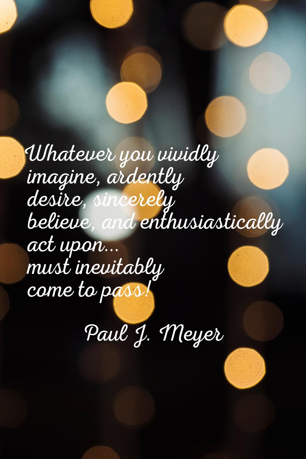 Whatever you vividly imagine, ardently desire, sincerely believe, and enthusiastically act upon... 