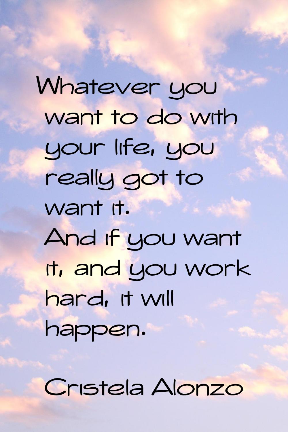 Whatever you want to do with your life, you really got to want it. And if you want it, and you work