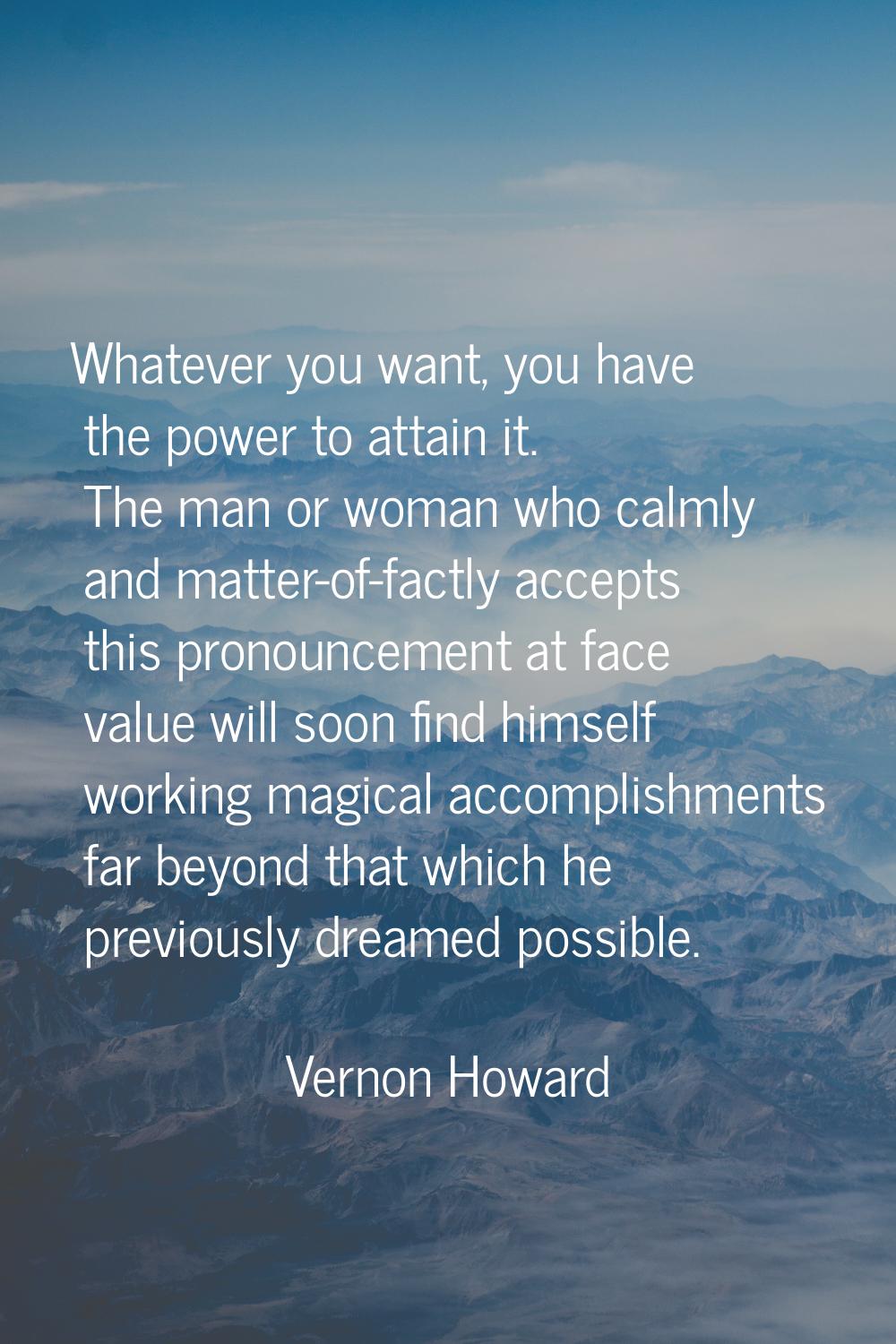 Whatever you want, you have the power to attain it. The man or woman who calmly and matter-of-factl