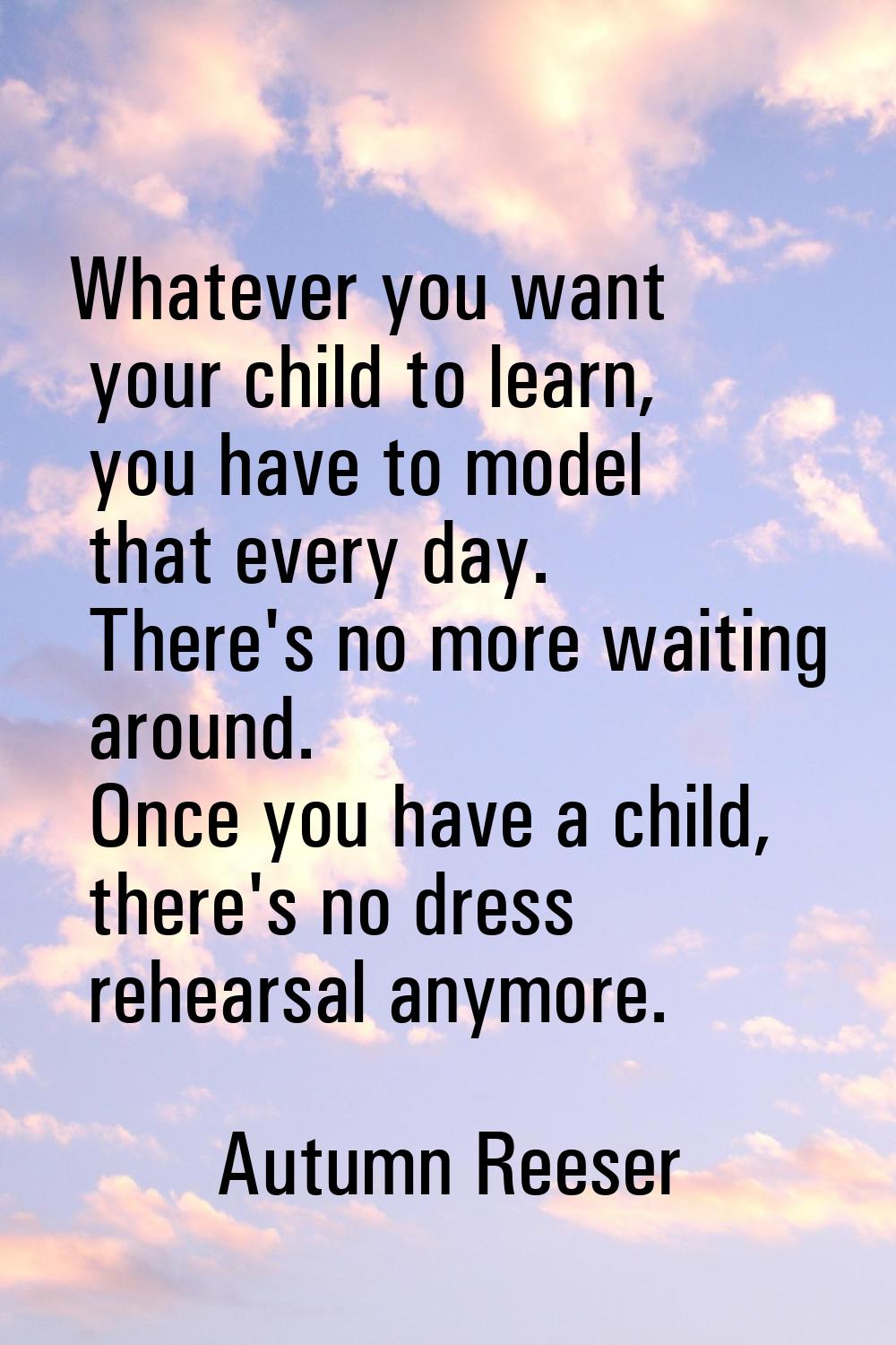 Whatever you want your child to learn, you have to model that every day. There's no more waiting ar