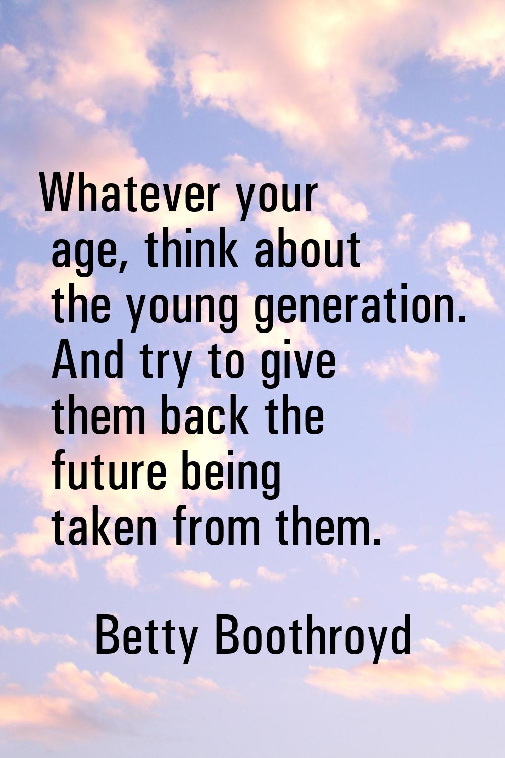 Whatever your age, think about the young generation. And try to give them back the future being tak