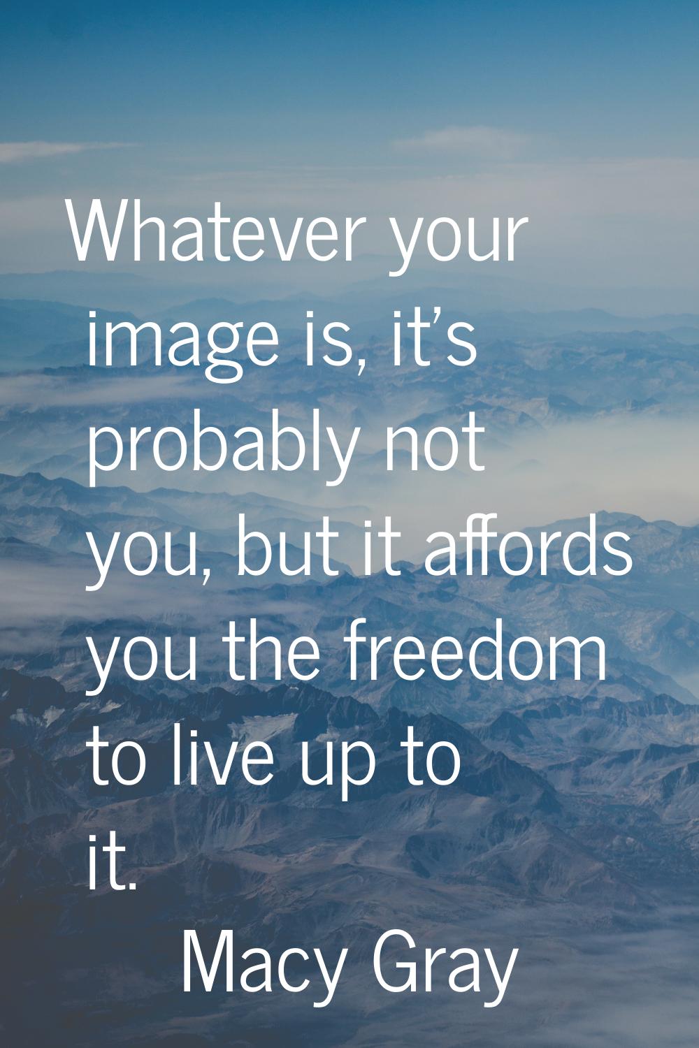 Whatever your image is, it's probably not you, but it affords you the freedom to live up to it.