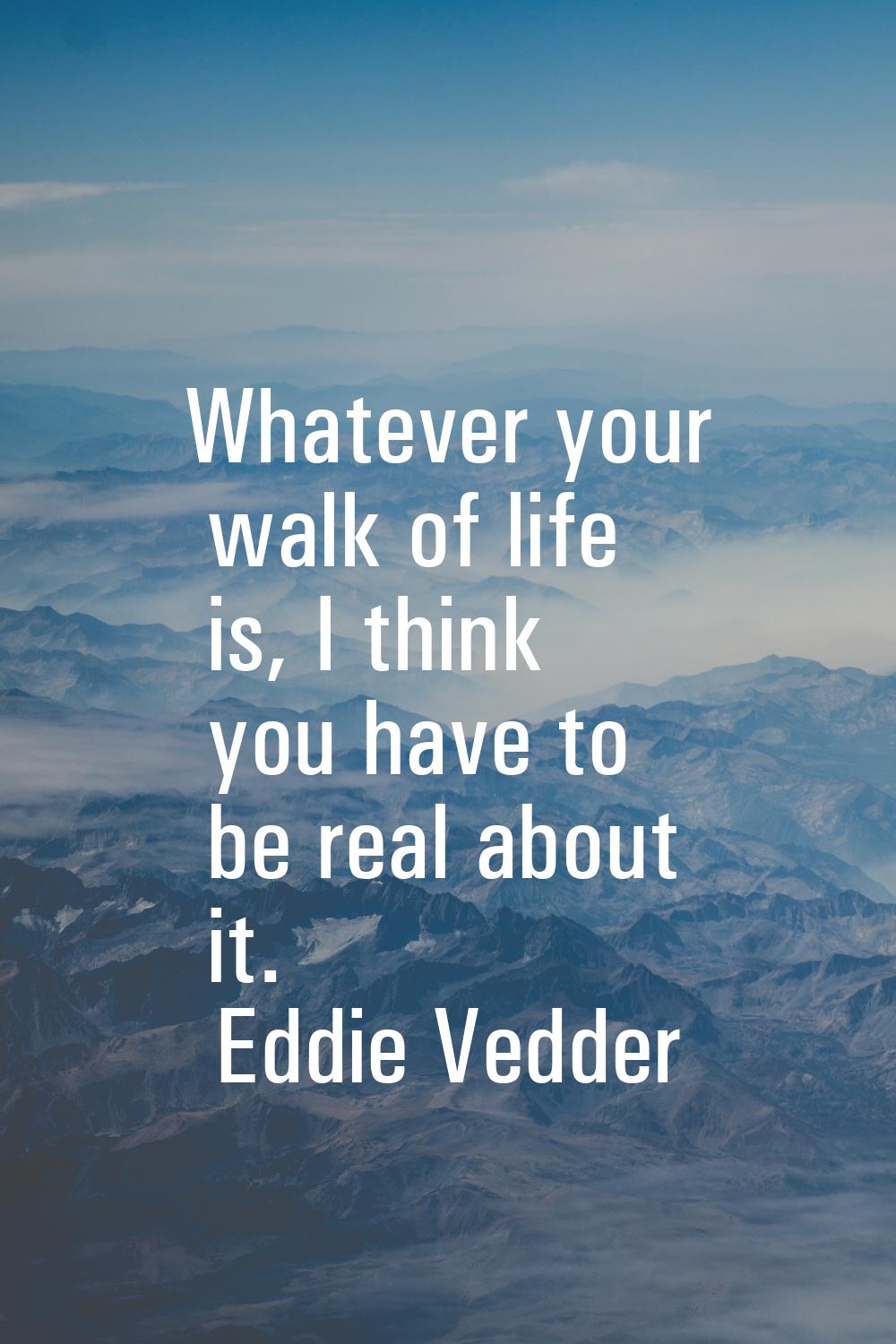 Whatever your walk of life is, I think you have to be real about it.