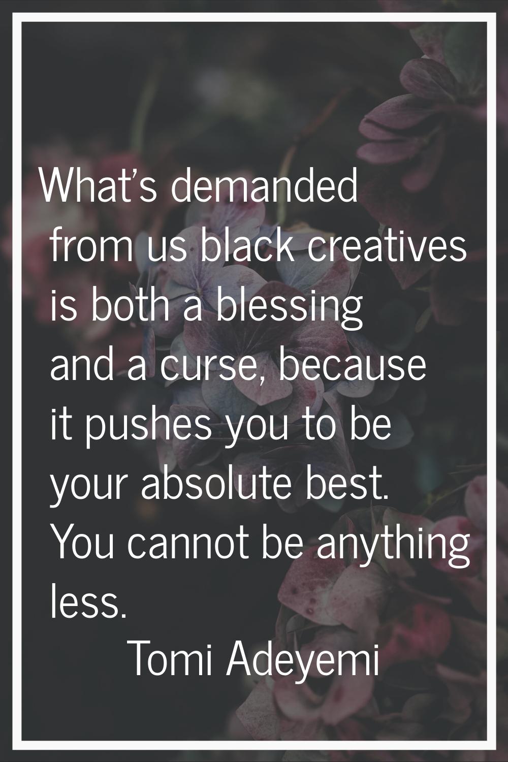 What's demanded from us black creatives is both a blessing and a curse, because it pushes you to be