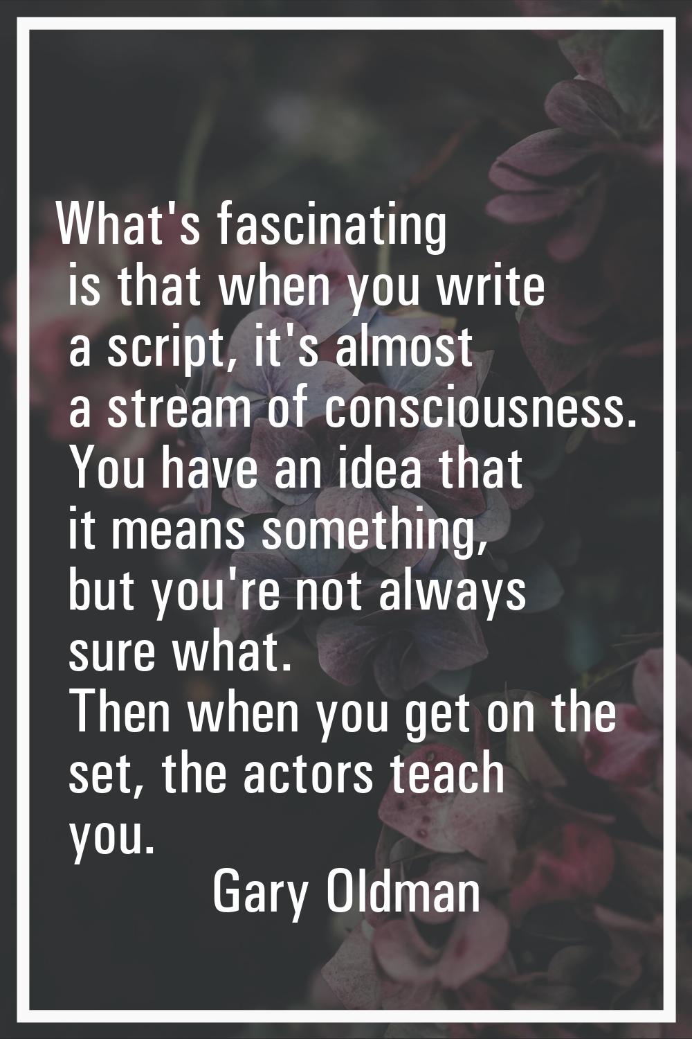 What's fascinating is that when you write a script, it's almost a stream of consciousness. You have
