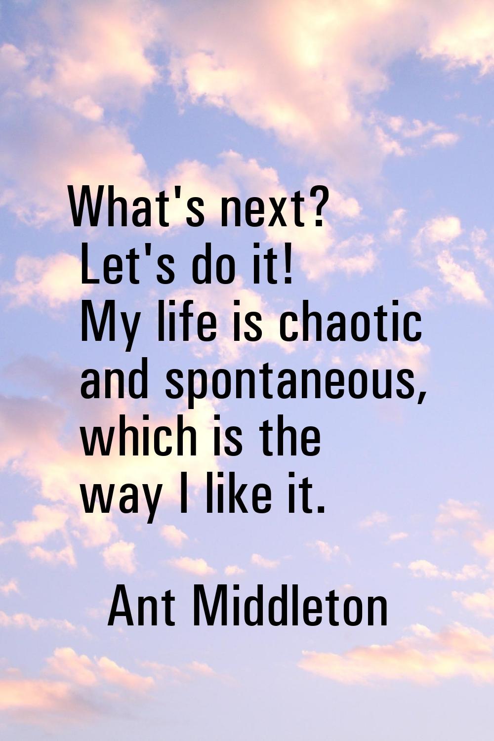 What's next? Let's do it! My life is chaotic and spontaneous, which is the way I like it.