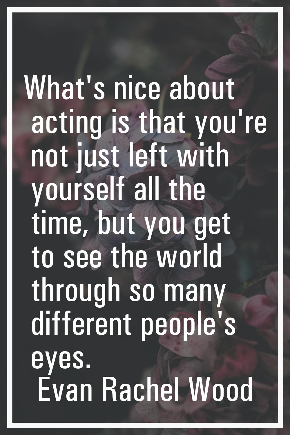 What's nice about acting is that you're not just left with yourself all the time, but you get to se